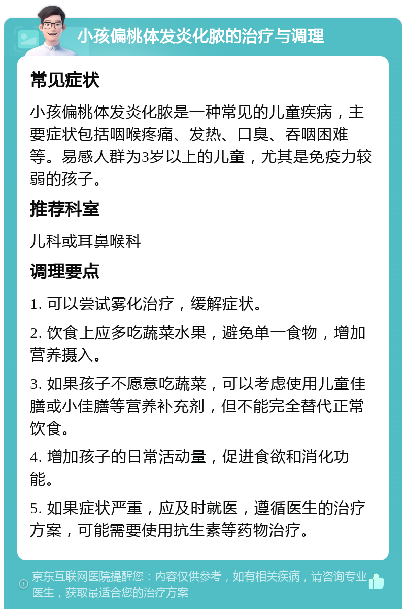 小孩偏桃体发炎化脓的治疗与调理 常见症状 小孩偏桃体发炎化脓是一种常见的儿童疾病，主要症状包括咽喉疼痛、发热、口臭、吞咽困难等。易感人群为3岁以上的儿童，尤其是免疫力较弱的孩子。 推荐科室 儿科或耳鼻喉科 调理要点 1. 可以尝试雾化治疗，缓解症状。 2. 饮食上应多吃蔬菜水果，避免单一食物，增加营养摄入。 3. 如果孩子不愿意吃蔬菜，可以考虑使用儿童佳膳或小佳膳等营养补充剂，但不能完全替代正常饮食。 4. 增加孩子的日常活动量，促进食欲和消化功能。 5. 如果症状严重，应及时就医，遵循医生的治疗方案，可能需要使用抗生素等药物治疗。