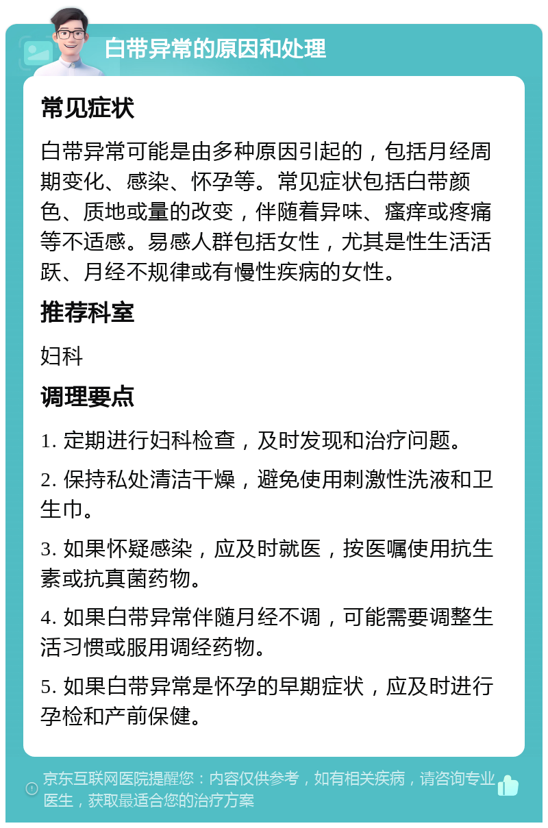 白带异常的原因和处理 常见症状 白带异常可能是由多种原因引起的，包括月经周期变化、感染、怀孕等。常见症状包括白带颜色、质地或量的改变，伴随着异味、瘙痒或疼痛等不适感。易感人群包括女性，尤其是性生活活跃、月经不规律或有慢性疾病的女性。 推荐科室 妇科 调理要点 1. 定期进行妇科检查，及时发现和治疗问题。 2. 保持私处清洁干燥，避免使用刺激性洗液和卫生巾。 3. 如果怀疑感染，应及时就医，按医嘱使用抗生素或抗真菌药物。 4. 如果白带异常伴随月经不调，可能需要调整生活习惯或服用调经药物。 5. 如果白带异常是怀孕的早期症状，应及时进行孕检和产前保健。