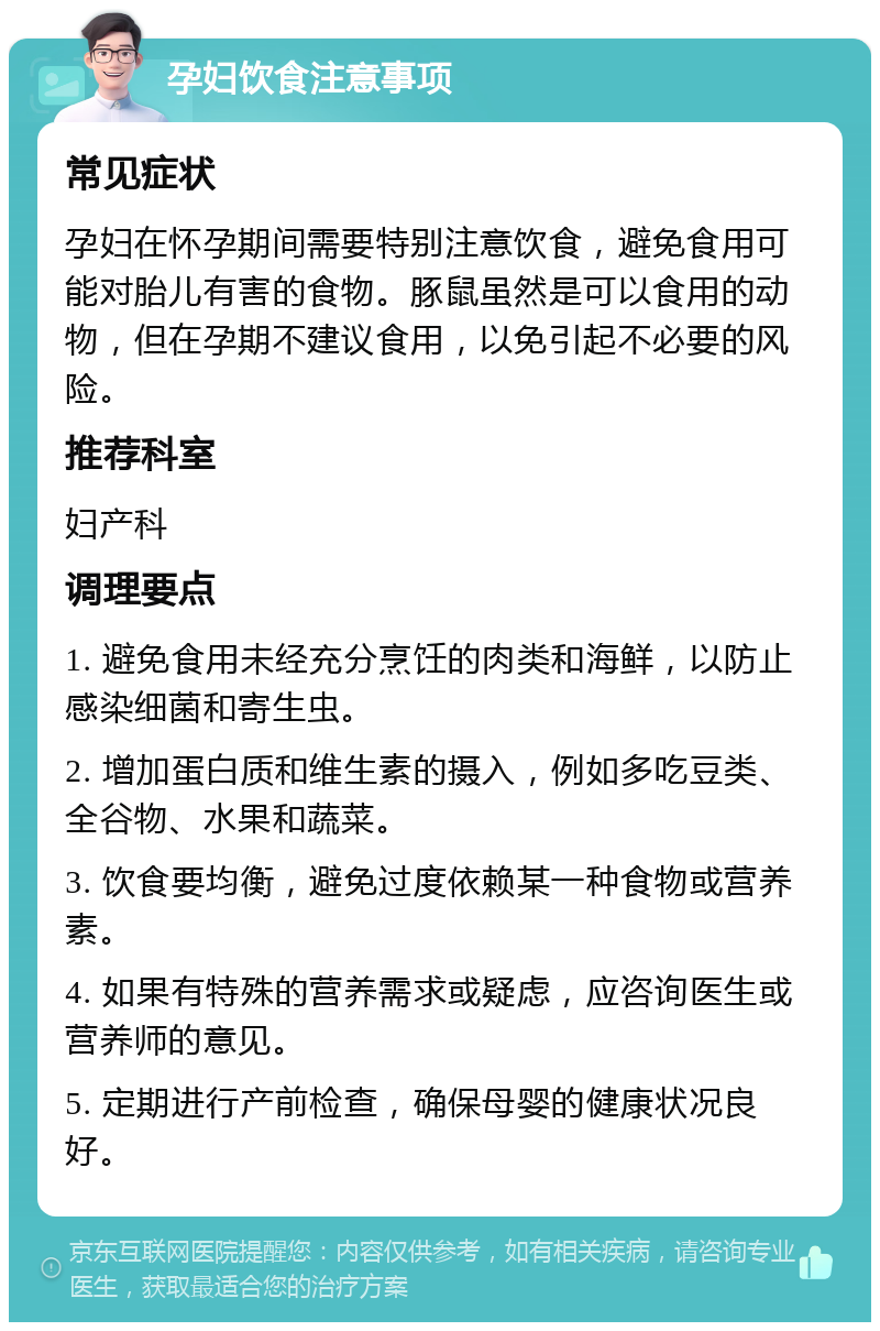 孕妇饮食注意事项 常见症状 孕妇在怀孕期间需要特别注意饮食，避免食用可能对胎儿有害的食物。豚鼠虽然是可以食用的动物，但在孕期不建议食用，以免引起不必要的风险。 推荐科室 妇产科 调理要点 1. 避免食用未经充分烹饪的肉类和海鲜，以防止感染细菌和寄生虫。 2. 增加蛋白质和维生素的摄入，例如多吃豆类、全谷物、水果和蔬菜。 3. 饮食要均衡，避免过度依赖某一种食物或营养素。 4. 如果有特殊的营养需求或疑虑，应咨询医生或营养师的意见。 5. 定期进行产前检查，确保母婴的健康状况良好。