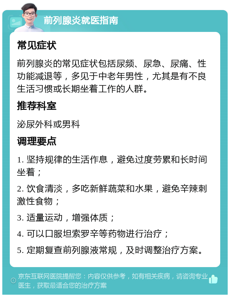 前列腺炎就医指南 常见症状 前列腺炎的常见症状包括尿频、尿急、尿痛、性功能减退等，多见于中老年男性，尤其是有不良生活习惯或长期坐着工作的人群。 推荐科室 泌尿外科或男科 调理要点 1. 坚持规律的生活作息，避免过度劳累和长时间坐着； 2. 饮食清淡，多吃新鲜蔬菜和水果，避免辛辣刺激性食物； 3. 适量运动，增强体质； 4. 可以口服坦索罗辛等药物进行治疗； 5. 定期复查前列腺液常规，及时调整治疗方案。