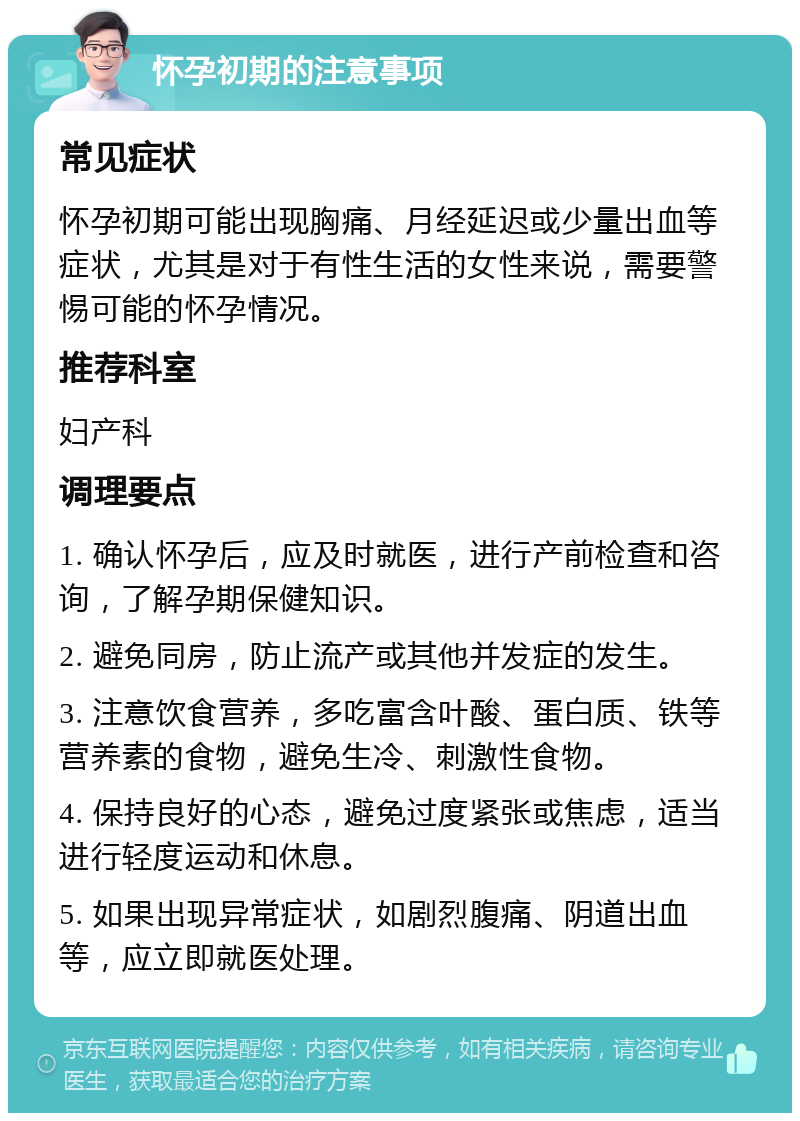 怀孕初期的注意事项 常见症状 怀孕初期可能出现胸痛、月经延迟或少量出血等症状，尤其是对于有性生活的女性来说，需要警惕可能的怀孕情况。 推荐科室 妇产科 调理要点 1. 确认怀孕后，应及时就医，进行产前检查和咨询，了解孕期保健知识。 2. 避免同房，防止流产或其他并发症的发生。 3. 注意饮食营养，多吃富含叶酸、蛋白质、铁等营养素的食物，避免生冷、刺激性食物。 4. 保持良好的心态，避免过度紧张或焦虑，适当进行轻度运动和休息。 5. 如果出现异常症状，如剧烈腹痛、阴道出血等，应立即就医处理。