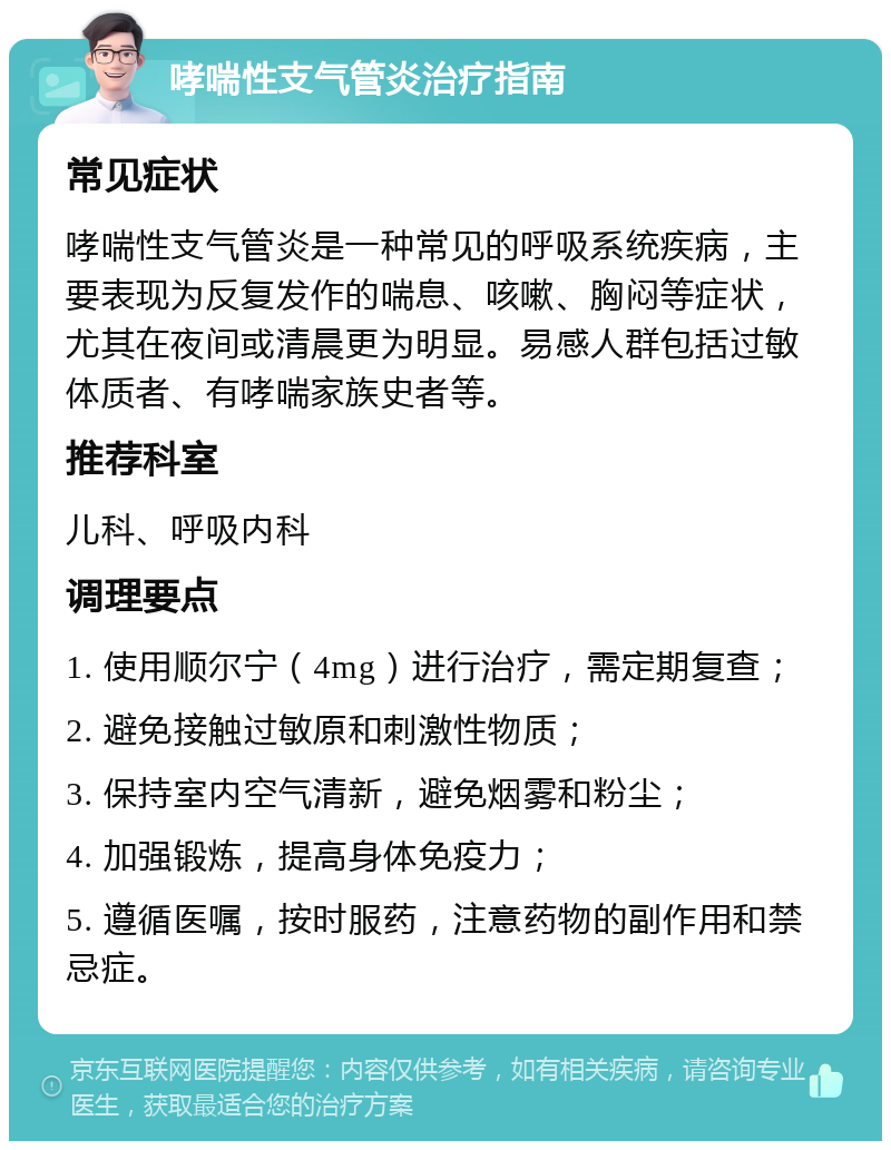 哮喘性支气管炎治疗指南 常见症状 哮喘性支气管炎是一种常见的呼吸系统疾病，主要表现为反复发作的喘息、咳嗽、胸闷等症状，尤其在夜间或清晨更为明显。易感人群包括过敏体质者、有哮喘家族史者等。 推荐科室 儿科、呼吸内科 调理要点 1. 使用顺尔宁（4mg）进行治疗，需定期复查； 2. 避免接触过敏原和刺激性物质； 3. 保持室内空气清新，避免烟雾和粉尘； 4. 加强锻炼，提高身体免疫力； 5. 遵循医嘱，按时服药，注意药物的副作用和禁忌症。