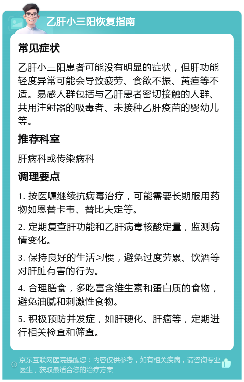 乙肝小三阳恢复指南 常见症状 乙肝小三阳患者可能没有明显的症状，但肝功能轻度异常可能会导致疲劳、食欲不振、黄疸等不适。易感人群包括与乙肝患者密切接触的人群、共用注射器的吸毒者、未接种乙肝疫苗的婴幼儿等。 推荐科室 肝病科或传染病科 调理要点 1. 按医嘱继续抗病毒治疗，可能需要长期服用药物如恩替卡韦、替比夫定等。 2. 定期复查肝功能和乙肝病毒核酸定量，监测病情变化。 3. 保持良好的生活习惯，避免过度劳累、饮酒等对肝脏有害的行为。 4. 合理膳食，多吃富含维生素和蛋白质的食物，避免油腻和刺激性食物。 5. 积极预防并发症，如肝硬化、肝癌等，定期进行相关检查和筛查。