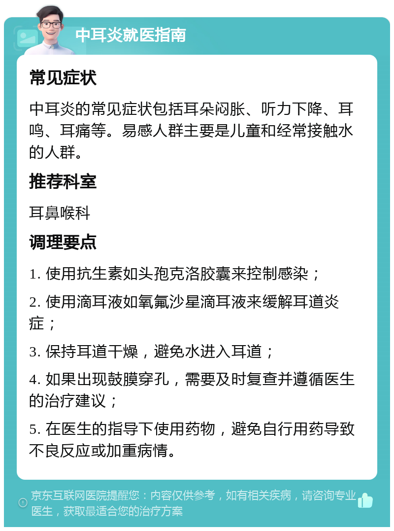 中耳炎就医指南 常见症状 中耳炎的常见症状包括耳朵闷胀、听力下降、耳鸣、耳痛等。易感人群主要是儿童和经常接触水的人群。 推荐科室 耳鼻喉科 调理要点 1. 使用抗生素如头孢克洛胶囊来控制感染； 2. 使用滴耳液如氧氟沙星滴耳液来缓解耳道炎症； 3. 保持耳道干燥，避免水进入耳道； 4. 如果出现鼓膜穿孔，需要及时复查并遵循医生的治疗建议； 5. 在医生的指导下使用药物，避免自行用药导致不良反应或加重病情。