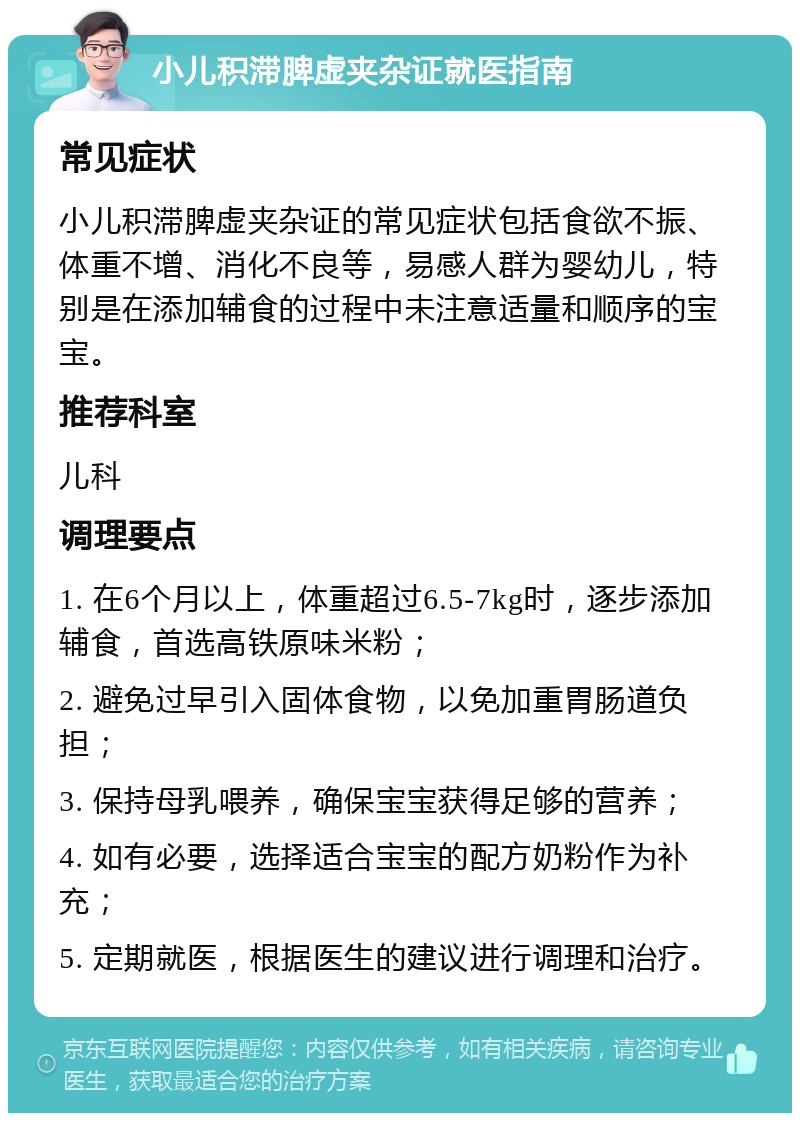 小儿积滞脾虚夹杂证就医指南 常见症状 小儿积滞脾虚夹杂证的常见症状包括食欲不振、体重不增、消化不良等，易感人群为婴幼儿，特别是在添加辅食的过程中未注意适量和顺序的宝宝。 推荐科室 儿科 调理要点 1. 在6个月以上，体重超过6.5-7kg时，逐步添加辅食，首选高铁原味米粉； 2. 避免过早引入固体食物，以免加重胃肠道负担； 3. 保持母乳喂养，确保宝宝获得足够的营养； 4. 如有必要，选择适合宝宝的配方奶粉作为补充； 5. 定期就医，根据医生的建议进行调理和治疗。