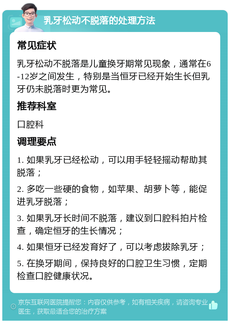 乳牙松动不脱落的处理方法 常见症状 乳牙松动不脱落是儿童换牙期常见现象，通常在6-12岁之间发生，特别是当恒牙已经开始生长但乳牙仍未脱落时更为常见。 推荐科室 口腔科 调理要点 1. 如果乳牙已经松动，可以用手轻轻摇动帮助其脱落； 2. 多吃一些硬的食物，如苹果、胡萝卜等，能促进乳牙脱落； 3. 如果乳牙长时间不脱落，建议到口腔科拍片检查，确定恒牙的生长情况； 4. 如果恒牙已经发育好了，可以考虑拔除乳牙； 5. 在换牙期间，保持良好的口腔卫生习惯，定期检查口腔健康状况。