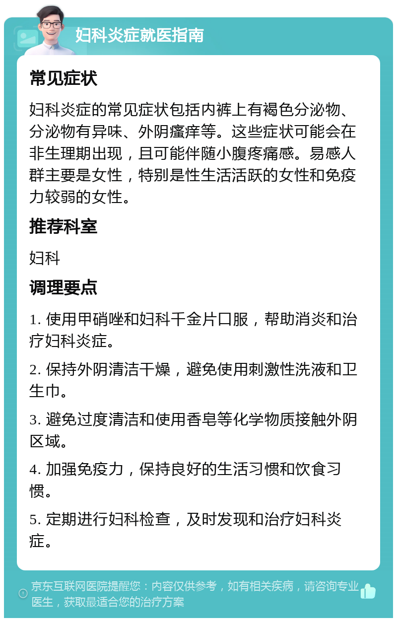 妇科炎症就医指南 常见症状 妇科炎症的常见症状包括内裤上有褐色分泌物、分泌物有异味、外阴瘙痒等。这些症状可能会在非生理期出现，且可能伴随小腹疼痛感。易感人群主要是女性，特别是性生活活跃的女性和免疫力较弱的女性。 推荐科室 妇科 调理要点 1. 使用甲硝唑和妇科千金片口服，帮助消炎和治疗妇科炎症。 2. 保持外阴清洁干燥，避免使用刺激性洗液和卫生巾。 3. 避免过度清洁和使用香皂等化学物质接触外阴区域。 4. 加强免疫力，保持良好的生活习惯和饮食习惯。 5. 定期进行妇科检查，及时发现和治疗妇科炎症。