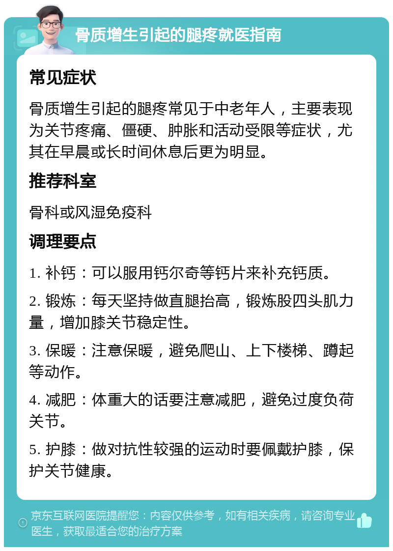 骨质增生引起的腿疼就医指南 常见症状 骨质增生引起的腿疼常见于中老年人，主要表现为关节疼痛、僵硬、肿胀和活动受限等症状，尤其在早晨或长时间休息后更为明显。 推荐科室 骨科或风湿免疫科 调理要点 1. 补钙：可以服用钙尔奇等钙片来补充钙质。 2. 锻炼：每天坚持做直腿抬高，锻炼股四头肌力量，增加膝关节稳定性。 3. 保暖：注意保暖，避免爬山、上下楼梯、蹲起等动作。 4. 减肥：体重大的话要注意减肥，避免过度负荷关节。 5. 护膝：做对抗性较强的运动时要佩戴护膝，保护关节健康。