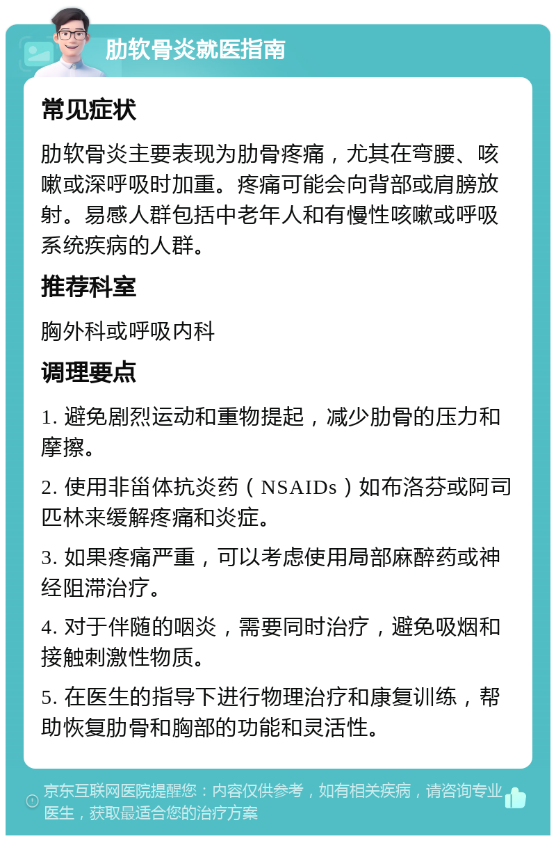 肋软骨炎就医指南 常见症状 肋软骨炎主要表现为肋骨疼痛，尤其在弯腰、咳嗽或深呼吸时加重。疼痛可能会向背部或肩膀放射。易感人群包括中老年人和有慢性咳嗽或呼吸系统疾病的人群。 推荐科室 胸外科或呼吸内科 调理要点 1. 避免剧烈运动和重物提起，减少肋骨的压力和摩擦。 2. 使用非甾体抗炎药（NSAIDs）如布洛芬或阿司匹林来缓解疼痛和炎症。 3. 如果疼痛严重，可以考虑使用局部麻醉药或神经阻滞治疗。 4. 对于伴随的咽炎，需要同时治疗，避免吸烟和接触刺激性物质。 5. 在医生的指导下进行物理治疗和康复训练，帮助恢复肋骨和胸部的功能和灵活性。