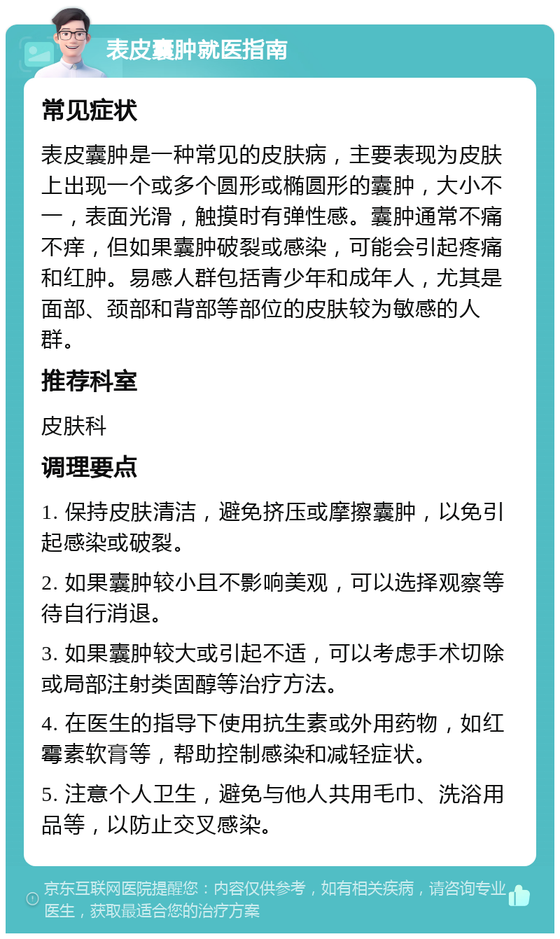 表皮囊肿就医指南 常见症状 表皮囊肿是一种常见的皮肤病，主要表现为皮肤上出现一个或多个圆形或椭圆形的囊肿，大小不一，表面光滑，触摸时有弹性感。囊肿通常不痛不痒，但如果囊肿破裂或感染，可能会引起疼痛和红肿。易感人群包括青少年和成年人，尤其是面部、颈部和背部等部位的皮肤较为敏感的人群。 推荐科室 皮肤科 调理要点 1. 保持皮肤清洁，避免挤压或摩擦囊肿，以免引起感染或破裂。 2. 如果囊肿较小且不影响美观，可以选择观察等待自行消退。 3. 如果囊肿较大或引起不适，可以考虑手术切除或局部注射类固醇等治疗方法。 4. 在医生的指导下使用抗生素或外用药物，如红霉素软膏等，帮助控制感染和减轻症状。 5. 注意个人卫生，避免与他人共用毛巾、洗浴用品等，以防止交叉感染。