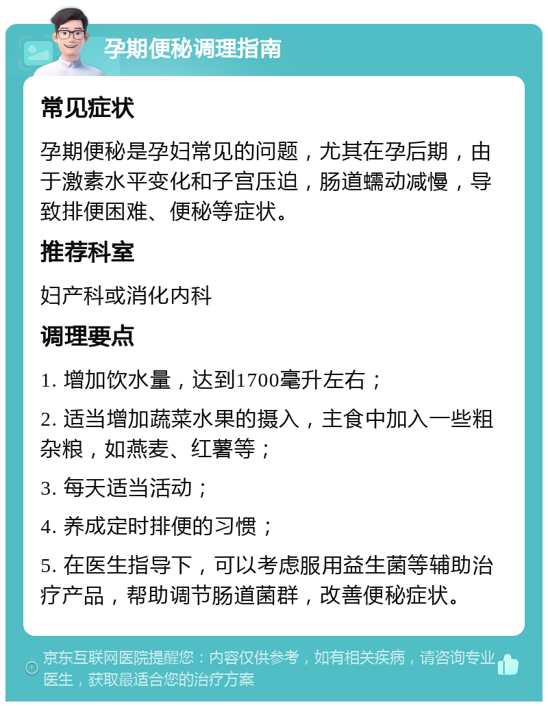 孕期便秘调理指南 常见症状 孕期便秘是孕妇常见的问题，尤其在孕后期，由于激素水平变化和子宫压迫，肠道蠕动减慢，导致排便困难、便秘等症状。 推荐科室 妇产科或消化内科 调理要点 1. 增加饮水量，达到1700毫升左右； 2. 适当增加蔬菜水果的摄入，主食中加入一些粗杂粮，如燕麦、红薯等； 3. 每天适当活动； 4. 养成定时排便的习惯； 5. 在医生指导下，可以考虑服用益生菌等辅助治疗产品，帮助调节肠道菌群，改善便秘症状。