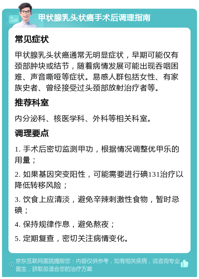 甲状腺乳头状癌手术后调理指南 常见症状 甲状腺乳头状癌通常无明显症状，早期可能仅有颈部肿块或结节，随着病情发展可能出现吞咽困难、声音嘶哑等症状。易感人群包括女性、有家族史者、曾经接受过头颈部放射治疗者等。 推荐科室 内分泌科、核医学科、外科等相关科室。 调理要点 1. 手术后密切监测甲功，根据情况调整优甲乐的用量； 2. 如果基因突变阳性，可能需要进行碘131治疗以降低转移风险； 3. 饮食上应清淡，避免辛辣刺激性食物，暂时忌碘； 4. 保持规律作息，避免熬夜； 5. 定期复查，密切关注病情变化。