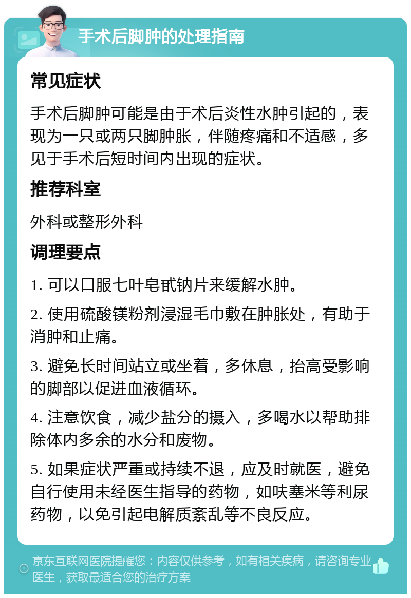 手术后脚肿的处理指南 常见症状 手术后脚肿可能是由于术后炎性水肿引起的，表现为一只或两只脚肿胀，伴随疼痛和不适感，多见于手术后短时间内出现的症状。 推荐科室 外科或整形外科 调理要点 1. 可以口服七叶皂甙钠片来缓解水肿。 2. 使用硫酸镁粉剂浸湿毛巾敷在肿胀处，有助于消肿和止痛。 3. 避免长时间站立或坐着，多休息，抬高受影响的脚部以促进血液循环。 4. 注意饮食，减少盐分的摄入，多喝水以帮助排除体内多余的水分和废物。 5. 如果症状严重或持续不退，应及时就医，避免自行使用未经医生指导的药物，如呋塞米等利尿药物，以免引起电解质紊乱等不良反应。