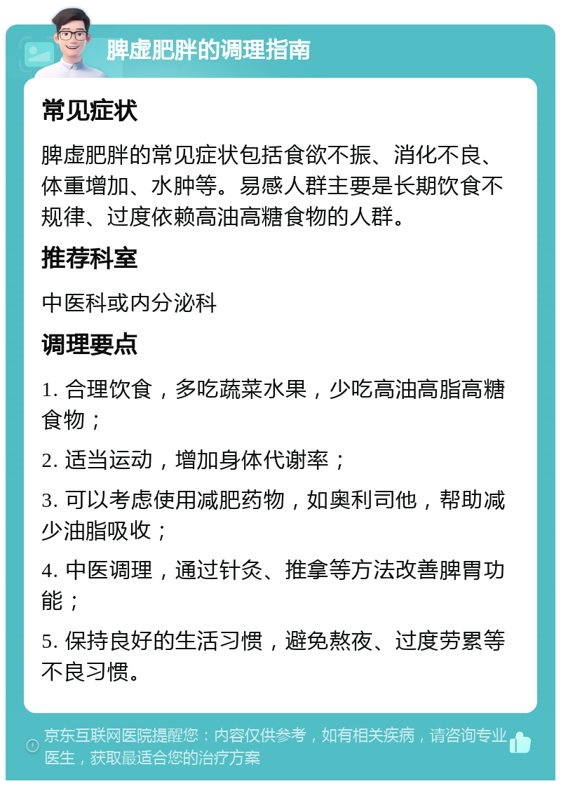 脾虚肥胖的调理指南 常见症状 脾虚肥胖的常见症状包括食欲不振、消化不良、体重增加、水肿等。易感人群主要是长期饮食不规律、过度依赖高油高糖食物的人群。 推荐科室 中医科或内分泌科 调理要点 1. 合理饮食，多吃蔬菜水果，少吃高油高脂高糖食物； 2. 适当运动，增加身体代谢率； 3. 可以考虑使用减肥药物，如奥利司他，帮助减少油脂吸收； 4. 中医调理，通过针灸、推拿等方法改善脾胃功能； 5. 保持良好的生活习惯，避免熬夜、过度劳累等不良习惯。