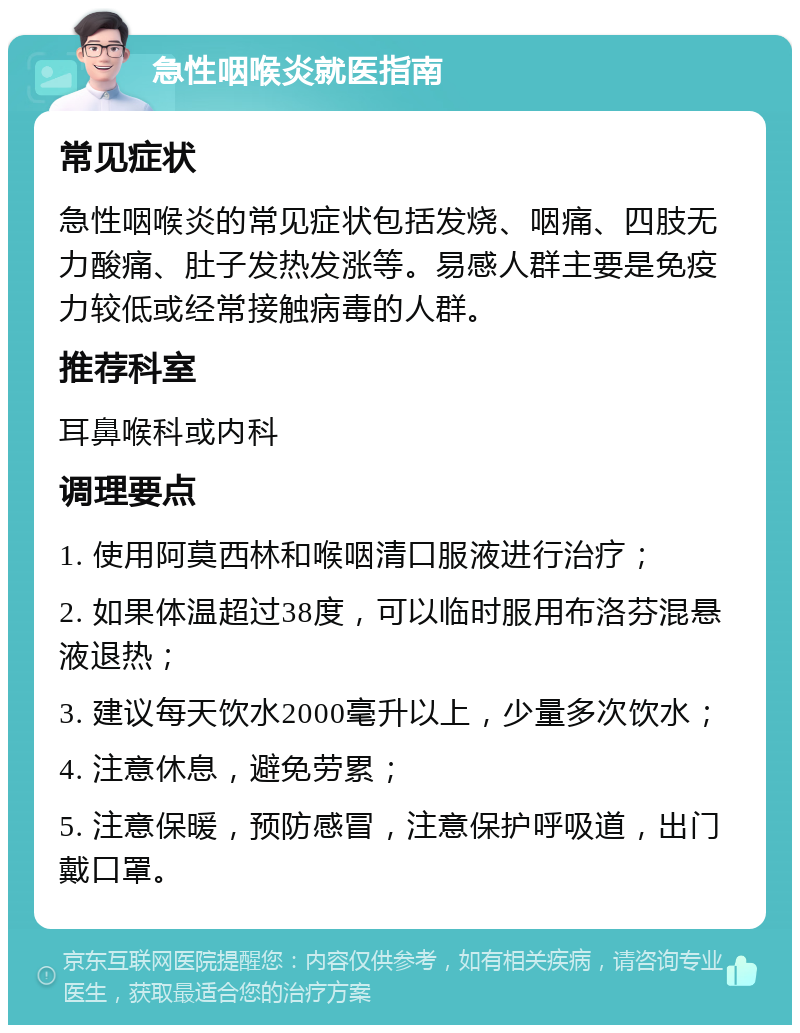 急性咽喉炎就医指南 常见症状 急性咽喉炎的常见症状包括发烧、咽痛、四肢无力酸痛、肚子发热发涨等。易感人群主要是免疫力较低或经常接触病毒的人群。 推荐科室 耳鼻喉科或内科 调理要点 1. 使用阿莫西林和喉咽清口服液进行治疗； 2. 如果体温超过38度，可以临时服用布洛芬混悬液退热； 3. 建议每天饮水2000毫升以上，少量多次饮水； 4. 注意休息，避免劳累； 5. 注意保暖，预防感冒，注意保护呼吸道，出门戴口罩。