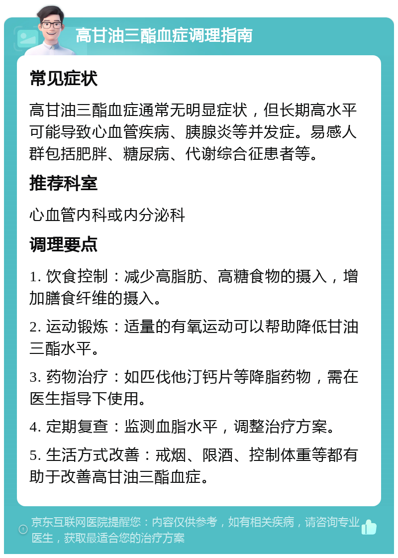 高甘油三酯血症调理指南 常见症状 高甘油三酯血症通常无明显症状，但长期高水平可能导致心血管疾病、胰腺炎等并发症。易感人群包括肥胖、糖尿病、代谢综合征患者等。 推荐科室 心血管内科或内分泌科 调理要点 1. 饮食控制：减少高脂肪、高糖食物的摄入，增加膳食纤维的摄入。 2. 运动锻炼：适量的有氧运动可以帮助降低甘油三酯水平。 3. 药物治疗：如匹伐他汀钙片等降脂药物，需在医生指导下使用。 4. 定期复查：监测血脂水平，调整治疗方案。 5. 生活方式改善：戒烟、限酒、控制体重等都有助于改善高甘油三酯血症。