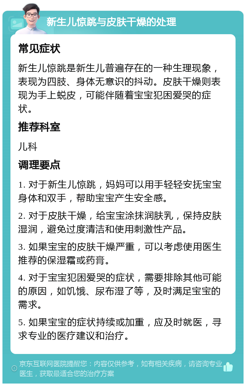 新生儿惊跳与皮肤干燥的处理 常见症状 新生儿惊跳是新生儿普遍存在的一种生理现象，表现为四肢、身体无意识的抖动。皮肤干燥则表现为手上蜕皮，可能伴随着宝宝犯困爱哭的症状。 推荐科室 儿科 调理要点 1. 对于新生儿惊跳，妈妈可以用手轻轻安抚宝宝身体和双手，帮助宝宝产生安全感。 2. 对于皮肤干燥，给宝宝涂抹润肤乳，保持皮肤湿润，避免过度清洁和使用刺激性产品。 3. 如果宝宝的皮肤干燥严重，可以考虑使用医生推荐的保湿霜或药膏。 4. 对于宝宝犯困爱哭的症状，需要排除其他可能的原因，如饥饿、尿布湿了等，及时满足宝宝的需求。 5. 如果宝宝的症状持续或加重，应及时就医，寻求专业的医疗建议和治疗。