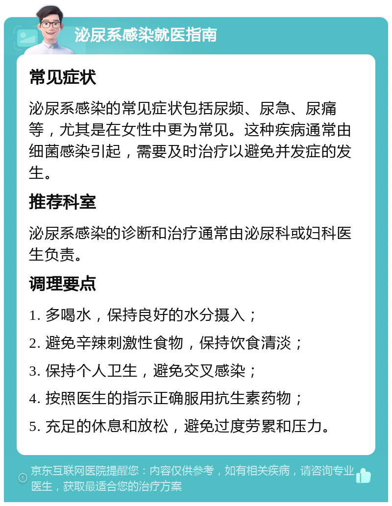 泌尿系感染就医指南 常见症状 泌尿系感染的常见症状包括尿频、尿急、尿痛等，尤其是在女性中更为常见。这种疾病通常由细菌感染引起，需要及时治疗以避免并发症的发生。 推荐科室 泌尿系感染的诊断和治疗通常由泌尿科或妇科医生负责。 调理要点 1. 多喝水，保持良好的水分摄入； 2. 避免辛辣刺激性食物，保持饮食清淡； 3. 保持个人卫生，避免交叉感染； 4. 按照医生的指示正确服用抗生素药物； 5. 充足的休息和放松，避免过度劳累和压力。