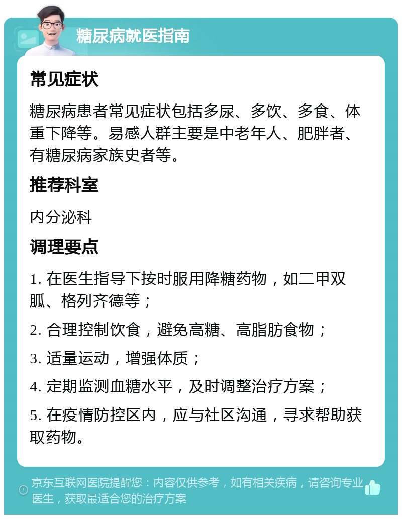 糖尿病就医指南 常见症状 糖尿病患者常见症状包括多尿、多饮、多食、体重下降等。易感人群主要是中老年人、肥胖者、有糖尿病家族史者等。 推荐科室 内分泌科 调理要点 1. 在医生指导下按时服用降糖药物，如二甲双胍、格列齐德等； 2. 合理控制饮食，避免高糖、高脂肪食物； 3. 适量运动，增强体质； 4. 定期监测血糖水平，及时调整治疗方案； 5. 在疫情防控区内，应与社区沟通，寻求帮助获取药物。