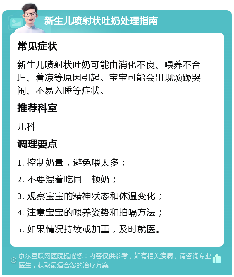 新生儿喷射状吐奶处理指南 常见症状 新生儿喷射状吐奶可能由消化不良、喂养不合理、着凉等原因引起。宝宝可能会出现烦躁哭闹、不易入睡等症状。 推荐科室 儿科 调理要点 1. 控制奶量，避免喂太多； 2. 不要混着吃同一顿奶； 3. 观察宝宝的精神状态和体温变化； 4. 注意宝宝的喂养姿势和拍嗝方法； 5. 如果情况持续或加重，及时就医。