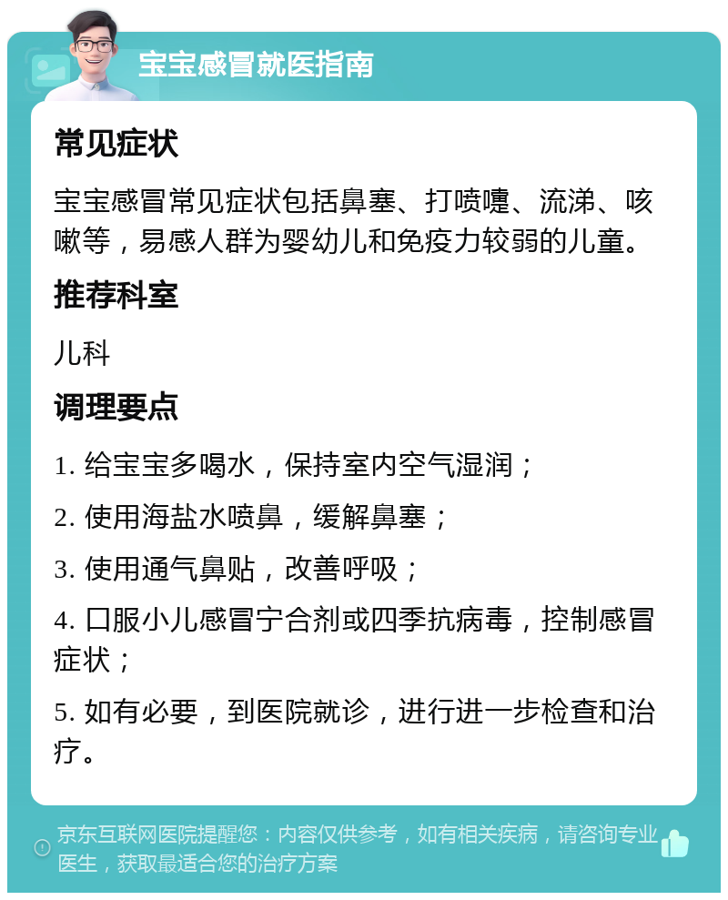 宝宝感冒就医指南 常见症状 宝宝感冒常见症状包括鼻塞、打喷嚏、流涕、咳嗽等，易感人群为婴幼儿和免疫力较弱的儿童。 推荐科室 儿科 调理要点 1. 给宝宝多喝水，保持室内空气湿润； 2. 使用海盐水喷鼻，缓解鼻塞； 3. 使用通气鼻贴，改善呼吸； 4. 口服小儿感冒宁合剂或四季抗病毒，控制感冒症状； 5. 如有必要，到医院就诊，进行进一步检查和治疗。