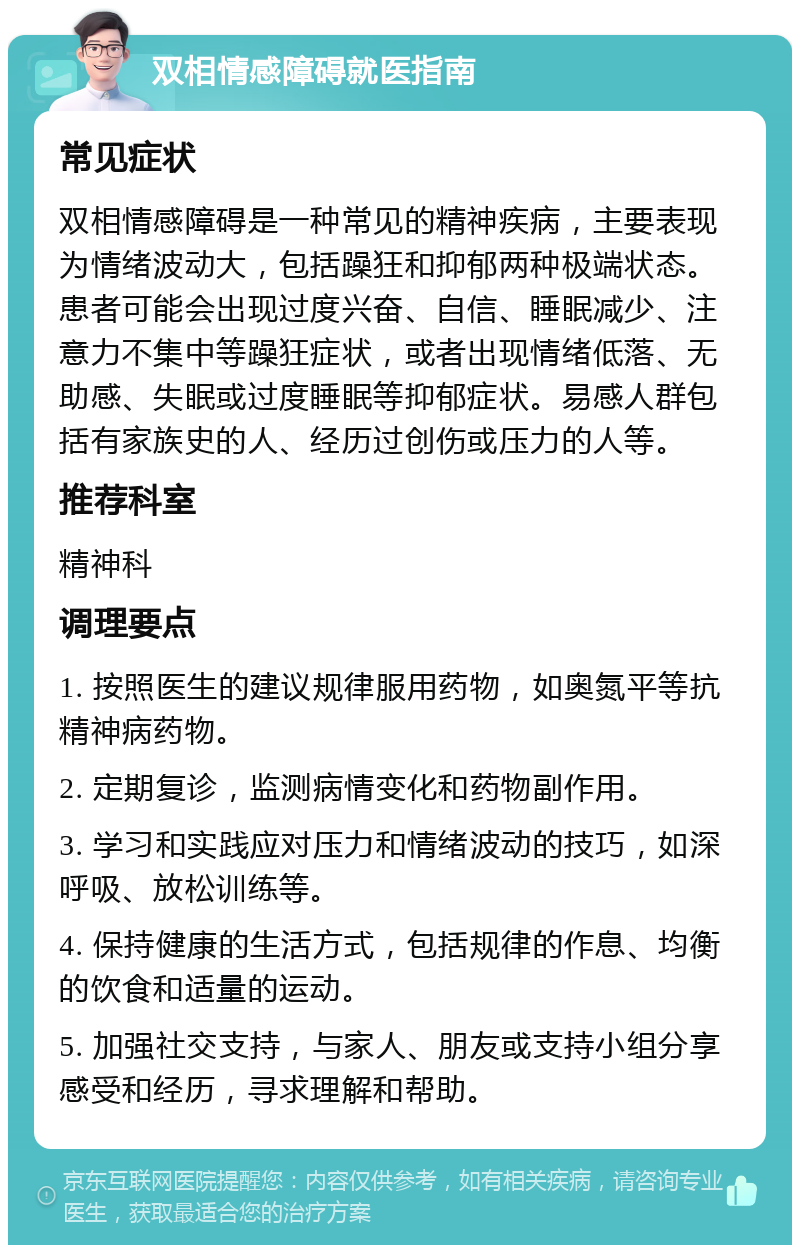 双相情感障碍就医指南 常见症状 双相情感障碍是一种常见的精神疾病，主要表现为情绪波动大，包括躁狂和抑郁两种极端状态。患者可能会出现过度兴奋、自信、睡眠减少、注意力不集中等躁狂症状，或者出现情绪低落、无助感、失眠或过度睡眠等抑郁症状。易感人群包括有家族史的人、经历过创伤或压力的人等。 推荐科室 精神科 调理要点 1. 按照医生的建议规律服用药物，如奥氮平等抗精神病药物。 2. 定期复诊，监测病情变化和药物副作用。 3. 学习和实践应对压力和情绪波动的技巧，如深呼吸、放松训练等。 4. 保持健康的生活方式，包括规律的作息、均衡的饮食和适量的运动。 5. 加强社交支持，与家人、朋友或支持小组分享感受和经历，寻求理解和帮助。