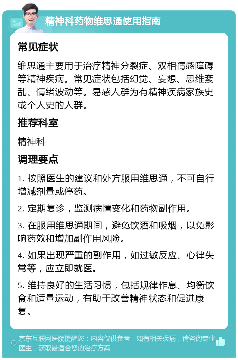 精神科药物维思通使用指南 常见症状 维思通主要用于治疗精神分裂症、双相情感障碍等精神疾病。常见症状包括幻觉、妄想、思维紊乱、情绪波动等。易感人群为有精神疾病家族史或个人史的人群。 推荐科室 精神科 调理要点 1. 按照医生的建议和处方服用维思通，不可自行增减剂量或停药。 2. 定期复诊，监测病情变化和药物副作用。 3. 在服用维思通期间，避免饮酒和吸烟，以免影响药效和增加副作用风险。 4. 如果出现严重的副作用，如过敏反应、心律失常等，应立即就医。 5. 维持良好的生活习惯，包括规律作息、均衡饮食和适量运动，有助于改善精神状态和促进康复。