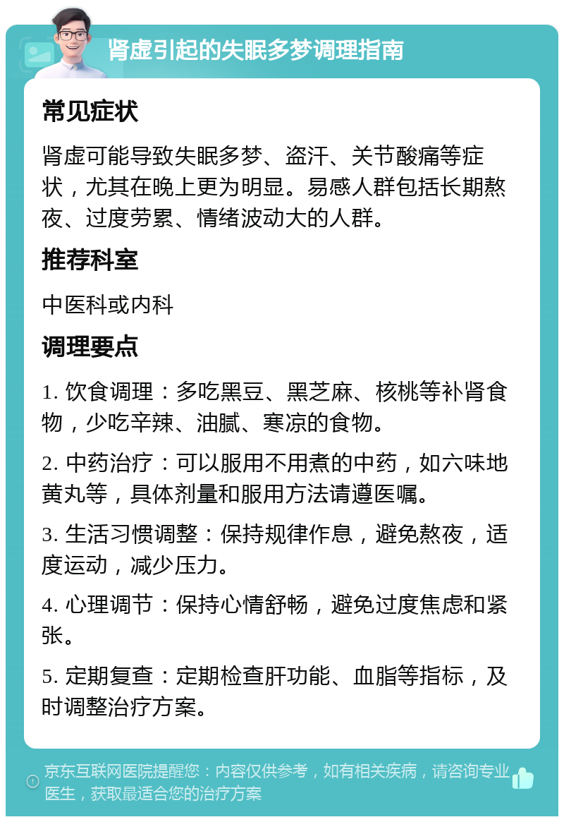 肾虚引起的失眠多梦调理指南 常见症状 肾虚可能导致失眠多梦、盗汗、关节酸痛等症状，尤其在晚上更为明显。易感人群包括长期熬夜、过度劳累、情绪波动大的人群。 推荐科室 中医科或内科 调理要点 1. 饮食调理：多吃黑豆、黑芝麻、核桃等补肾食物，少吃辛辣、油腻、寒凉的食物。 2. 中药治疗：可以服用不用煮的中药，如六味地黄丸等，具体剂量和服用方法请遵医嘱。 3. 生活习惯调整：保持规律作息，避免熬夜，适度运动，减少压力。 4. 心理调节：保持心情舒畅，避免过度焦虑和紧张。 5. 定期复查：定期检查肝功能、血脂等指标，及时调整治疗方案。