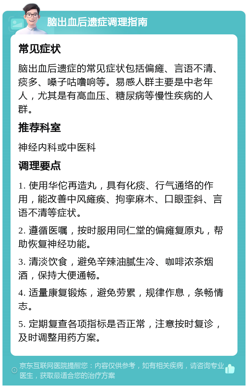 脑出血后遗症调理指南 常见症状 脑出血后遗症的常见症状包括偏瘫、言语不清、痰多、嗓子咕噜响等。易感人群主要是中老年人，尤其是有高血压、糖尿病等慢性疾病的人群。 推荐科室 神经内科或中医科 调理要点 1. 使用华佗再造丸，具有化痰、行气通络的作用，能改善中风瘫痪、拘挛麻木、口眼歪斜、言语不清等症状。 2. 遵循医嘱，按时服用同仁堂的偏瘫复原丸，帮助恢复神经功能。 3. 清淡饮食，避免辛辣油腻生冷、咖啡浓茶烟酒，保持大便通畅。 4. 适量康复锻炼，避免劳累，规律作息，条畅情志。 5. 定期复查各项指标是否正常，注意按时复诊，及时调整用药方案。