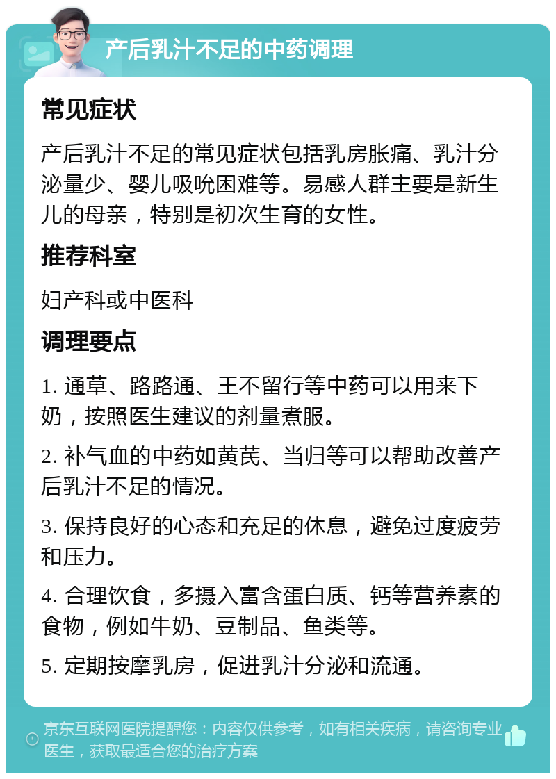 产后乳汁不足的中药调理 常见症状 产后乳汁不足的常见症状包括乳房胀痛、乳汁分泌量少、婴儿吸吮困难等。易感人群主要是新生儿的母亲，特别是初次生育的女性。 推荐科室 妇产科或中医科 调理要点 1. 通草、路路通、王不留行等中药可以用来下奶，按照医生建议的剂量煮服。 2. 补气血的中药如黄芪、当归等可以帮助改善产后乳汁不足的情况。 3. 保持良好的心态和充足的休息，避免过度疲劳和压力。 4. 合理饮食，多摄入富含蛋白质、钙等营养素的食物，例如牛奶、豆制品、鱼类等。 5. 定期按摩乳房，促进乳汁分泌和流通。