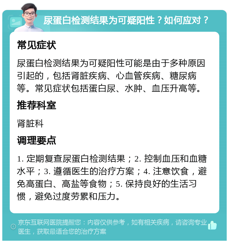 尿蛋白检测结果为可疑阳性？如何应对？ 常见症状 尿蛋白检测结果为可疑阳性可能是由于多种原因引起的，包括肾脏疾病、心血管疾病、糖尿病等。常见症状包括蛋白尿、水肿、血压升高等。 推荐科室 肾脏科 调理要点 1. 定期复查尿蛋白检测结果；2. 控制血压和血糖水平；3. 遵循医生的治疗方案；4. 注意饮食，避免高蛋白、高盐等食物；5. 保持良好的生活习惯，避免过度劳累和压力。