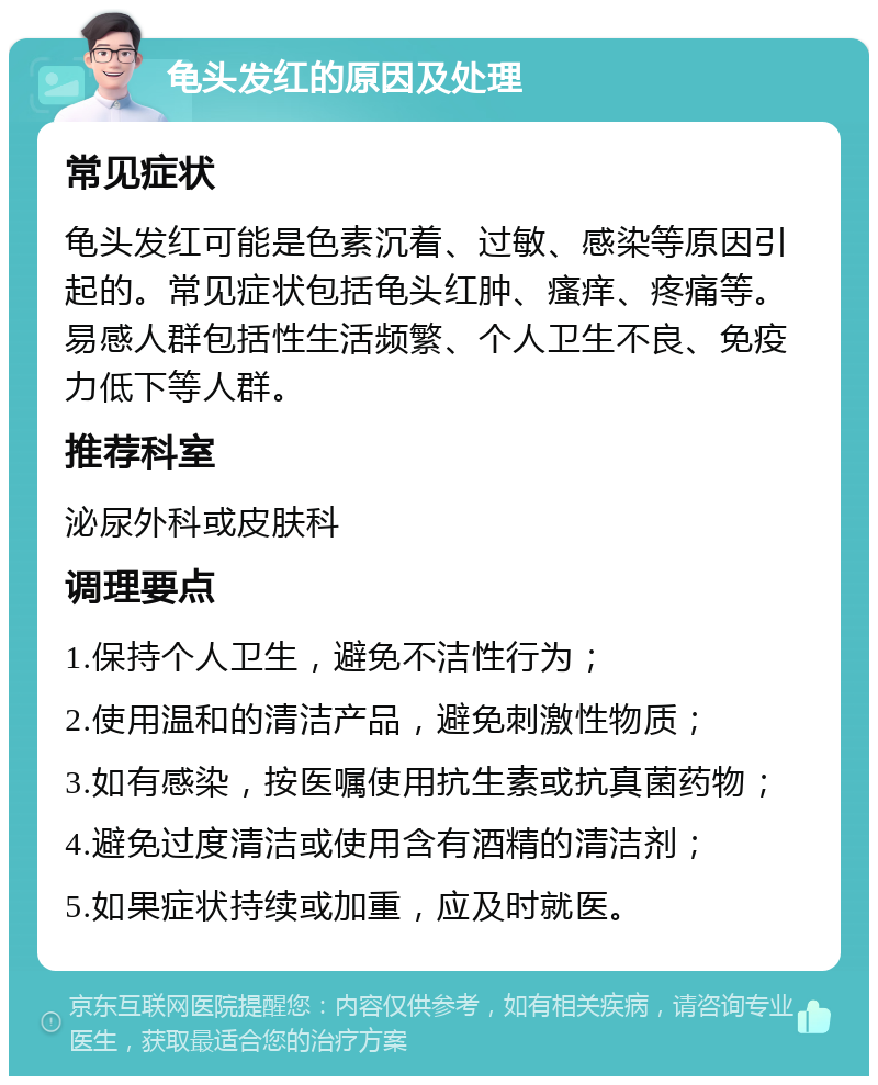 龟头发红的原因及处理 常见症状 龟头发红可能是色素沉着、过敏、感染等原因引起的。常见症状包括龟头红肿、瘙痒、疼痛等。易感人群包括性生活频繁、个人卫生不良、免疫力低下等人群。 推荐科室 泌尿外科或皮肤科 调理要点 1.保持个人卫生，避免不洁性行为； 2.使用温和的清洁产品，避免刺激性物质； 3.如有感染，按医嘱使用抗生素或抗真菌药物； 4.避免过度清洁或使用含有酒精的清洁剂； 5.如果症状持续或加重，应及时就医。