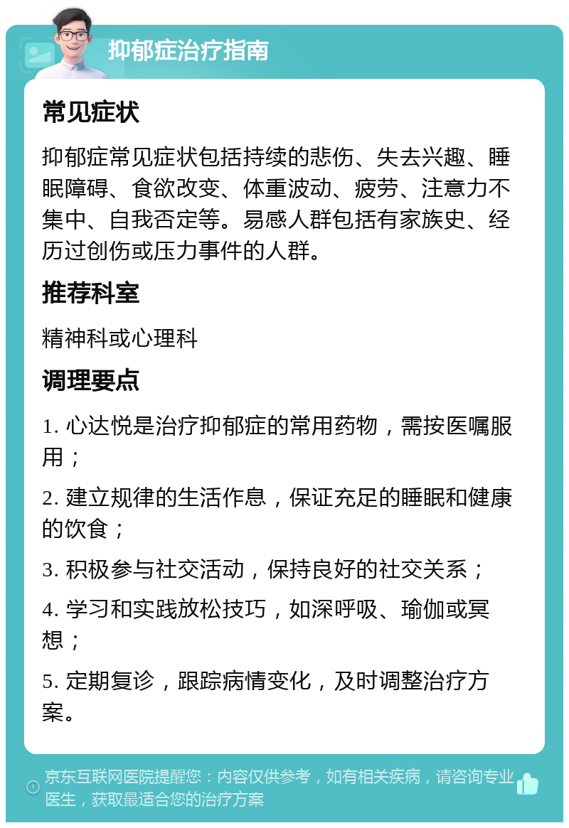 抑郁症治疗指南 常见症状 抑郁症常见症状包括持续的悲伤、失去兴趣、睡眠障碍、食欲改变、体重波动、疲劳、注意力不集中、自我否定等。易感人群包括有家族史、经历过创伤或压力事件的人群。 推荐科室 精神科或心理科 调理要点 1. 心达悦是治疗抑郁症的常用药物，需按医嘱服用； 2. 建立规律的生活作息，保证充足的睡眠和健康的饮食； 3. 积极参与社交活动，保持良好的社交关系； 4. 学习和实践放松技巧，如深呼吸、瑜伽或冥想； 5. 定期复诊，跟踪病情变化，及时调整治疗方案。