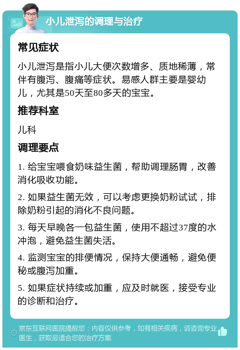 小儿泄泻的调理与治疗 常见症状 小儿泄泻是指小儿大便次数增多、质地稀薄，常伴有腹泻、腹痛等症状。易感人群主要是婴幼儿，尤其是50天至80多天的宝宝。 推荐科室 儿科 调理要点 1. 给宝宝喂食奶味益生菌，帮助调理肠胃，改善消化吸收功能。 2. 如果益生菌无效，可以考虑更换奶粉试试，排除奶粉引起的消化不良问题。 3. 每天早晚各一包益生菌，使用不超过37度的水冲泡，避免益生菌失活。 4. 监测宝宝的排便情况，保持大便通畅，避免便秘或腹泻加重。 5. 如果症状持续或加重，应及时就医，接受专业的诊断和治疗。