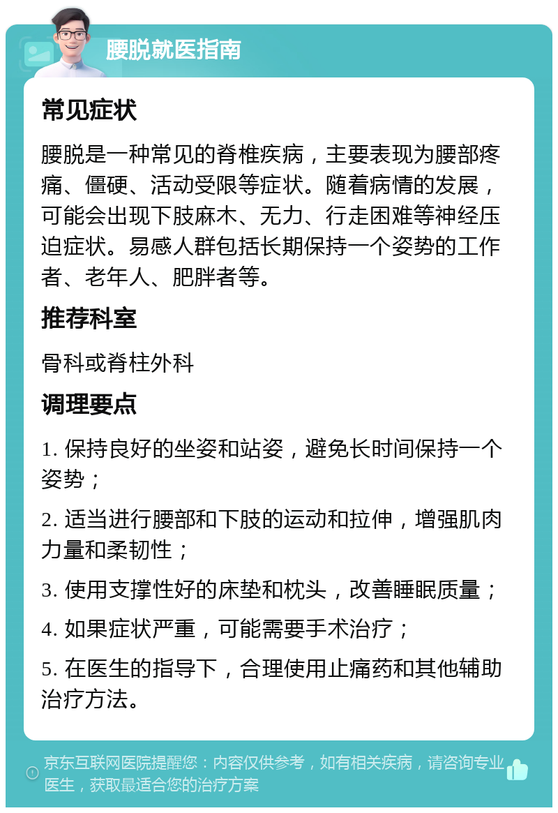 腰脱就医指南 常见症状 腰脱是一种常见的脊椎疾病，主要表现为腰部疼痛、僵硬、活动受限等症状。随着病情的发展，可能会出现下肢麻木、无力、行走困难等神经压迫症状。易感人群包括长期保持一个姿势的工作者、老年人、肥胖者等。 推荐科室 骨科或脊柱外科 调理要点 1. 保持良好的坐姿和站姿，避免长时间保持一个姿势； 2. 适当进行腰部和下肢的运动和拉伸，增强肌肉力量和柔韧性； 3. 使用支撑性好的床垫和枕头，改善睡眠质量； 4. 如果症状严重，可能需要手术治疗； 5. 在医生的指导下，合理使用止痛药和其他辅助治疗方法。