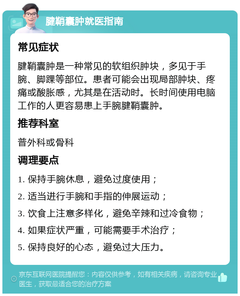 腱鞘囊肿就医指南 常见症状 腱鞘囊肿是一种常见的软组织肿块，多见于手腕、脚踝等部位。患者可能会出现局部肿块、疼痛或酸胀感，尤其是在活动时。长时间使用电脑工作的人更容易患上手腕腱鞘囊肿。 推荐科室 普外科或骨科 调理要点 1. 保持手腕休息，避免过度使用； 2. 适当进行手腕和手指的伸展运动； 3. 饮食上注意多样化，避免辛辣和过冷食物； 4. 如果症状严重，可能需要手术治疗； 5. 保持良好的心态，避免过大压力。