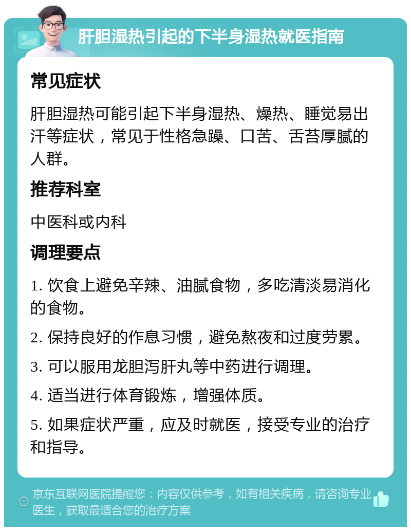 肝胆湿热引起的下半身湿热就医指南 常见症状 肝胆湿热可能引起下半身湿热、燥热、睡觉易出汗等症状，常见于性格急躁、口苦、舌苔厚腻的人群。 推荐科室 中医科或内科 调理要点 1. 饮食上避免辛辣、油腻食物，多吃清淡易消化的食物。 2. 保持良好的作息习惯，避免熬夜和过度劳累。 3. 可以服用龙胆泻肝丸等中药进行调理。 4. 适当进行体育锻炼，增强体质。 5. 如果症状严重，应及时就医，接受专业的治疗和指导。