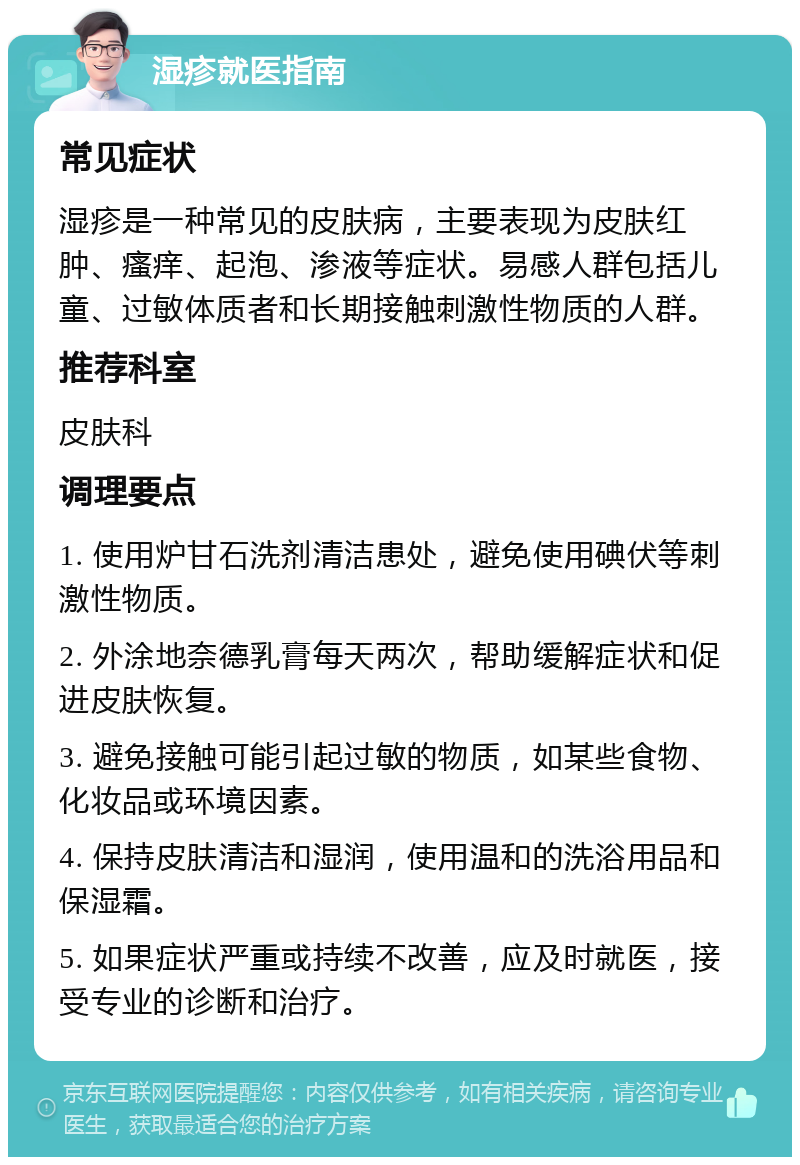 湿疹就医指南 常见症状 湿疹是一种常见的皮肤病，主要表现为皮肤红肿、瘙痒、起泡、渗液等症状。易感人群包括儿童、过敏体质者和长期接触刺激性物质的人群。 推荐科室 皮肤科 调理要点 1. 使用炉甘石洗剂清洁患处，避免使用碘伏等刺激性物质。 2. 外涂地奈德乳膏每天两次，帮助缓解症状和促进皮肤恢复。 3. 避免接触可能引起过敏的物质，如某些食物、化妆品或环境因素。 4. 保持皮肤清洁和湿润，使用温和的洗浴用品和保湿霜。 5. 如果症状严重或持续不改善，应及时就医，接受专业的诊断和治疗。