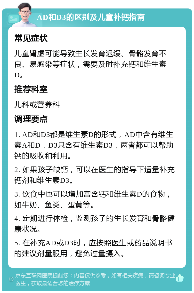 AD和D3的区别及儿童补钙指南 常见症状 儿童肾虚可能导致生长发育迟缓、骨骼发育不良、易感染等症状，需要及时补充钙和维生素D。 推荐科室 儿科或营养科 调理要点 1. AD和D3都是维生素D的形式，AD中含有维生素A和D，D3只含有维生素D3，两者都可以帮助钙的吸收和利用。 2. 如果孩子缺钙，可以在医生的指导下适量补充钙剂和维生素D3。 3. 饮食中也可以增加富含钙和维生素D的食物，如牛奶、鱼类、蛋黄等。 4. 定期进行体检，监测孩子的生长发育和骨骼健康状况。 5. 在补充AD或D3时，应按照医生或药品说明书的建议剂量服用，避免过量摄入。