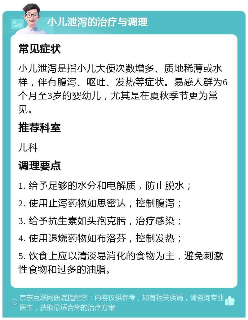 小儿泄泻的治疗与调理 常见症状 小儿泄泻是指小儿大便次数增多、质地稀薄或水样，伴有腹泻、呕吐、发热等症状。易感人群为6个月至3岁的婴幼儿，尤其是在夏秋季节更为常见。 推荐科室 儿科 调理要点 1. 给予足够的水分和电解质，防止脱水； 2. 使用止泻药物如思密达，控制腹泻； 3. 给予抗生素如头孢克肟，治疗感染； 4. 使用退烧药物如布洛芬，控制发热； 5. 饮食上应以清淡易消化的食物为主，避免刺激性食物和过多的油脂。