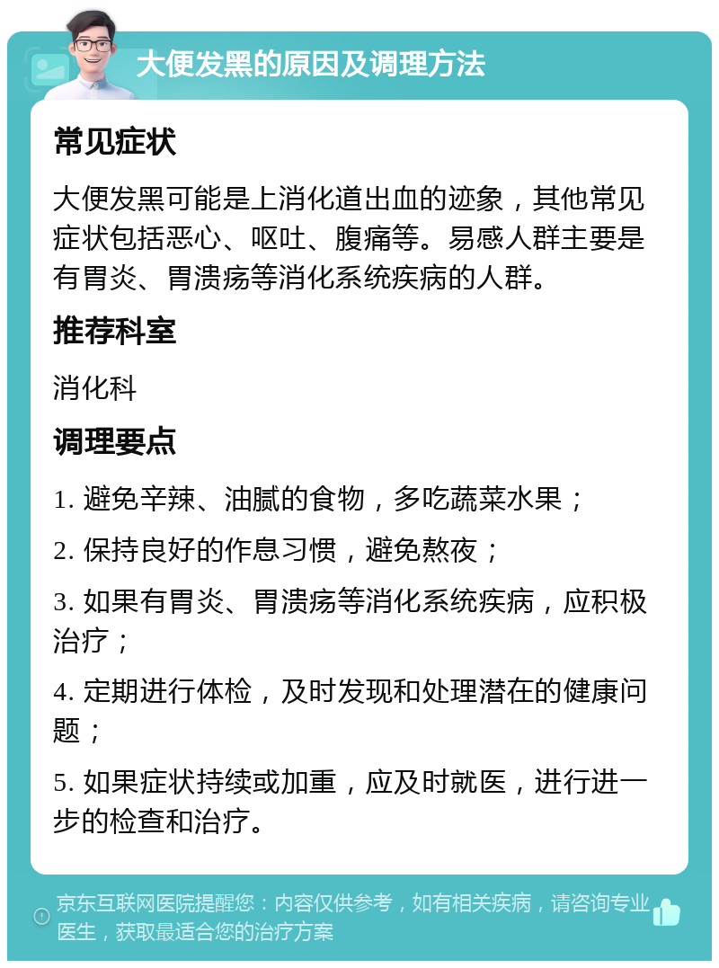 大便发黑的原因及调理方法 常见症状 大便发黑可能是上消化道出血的迹象，其他常见症状包括恶心、呕吐、腹痛等。易感人群主要是有胃炎、胃溃疡等消化系统疾病的人群。 推荐科室 消化科 调理要点 1. 避免辛辣、油腻的食物，多吃蔬菜水果； 2. 保持良好的作息习惯，避免熬夜； 3. 如果有胃炎、胃溃疡等消化系统疾病，应积极治疗； 4. 定期进行体检，及时发现和处理潜在的健康问题； 5. 如果症状持续或加重，应及时就医，进行进一步的检查和治疗。