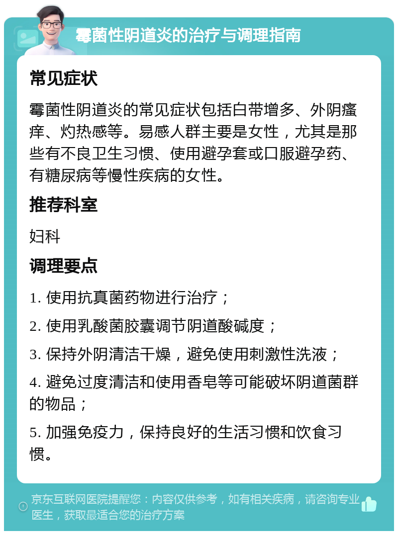 霉菌性阴道炎的治疗与调理指南 常见症状 霉菌性阴道炎的常见症状包括白带增多、外阴瘙痒、灼热感等。易感人群主要是女性，尤其是那些有不良卫生习惯、使用避孕套或口服避孕药、有糖尿病等慢性疾病的女性。 推荐科室 妇科 调理要点 1. 使用抗真菌药物进行治疗； 2. 使用乳酸菌胶囊调节阴道酸碱度； 3. 保持外阴清洁干燥，避免使用刺激性洗液； 4. 避免过度清洁和使用香皂等可能破坏阴道菌群的物品； 5. 加强免疫力，保持良好的生活习惯和饮食习惯。