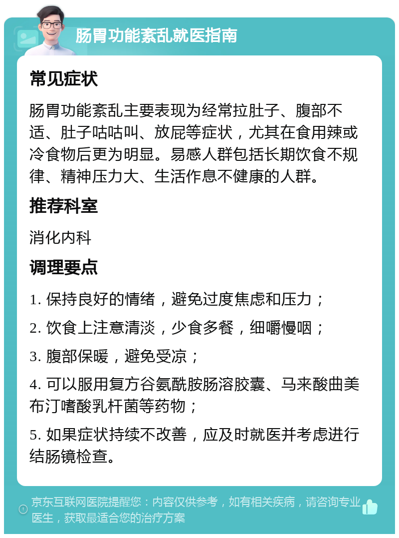 肠胃功能紊乱就医指南 常见症状 肠胃功能紊乱主要表现为经常拉肚子、腹部不适、肚子咕咕叫、放屁等症状，尤其在食用辣或冷食物后更为明显。易感人群包括长期饮食不规律、精神压力大、生活作息不健康的人群。 推荐科室 消化内科 调理要点 1. 保持良好的情绪，避免过度焦虑和压力； 2. 饮食上注意清淡，少食多餐，细嚼慢咽； 3. 腹部保暖，避免受凉； 4. 可以服用复方谷氨酰胺肠溶胶囊、马来酸曲美布汀嗜酸乳杆菌等药物； 5. 如果症状持续不改善，应及时就医并考虑进行结肠镜检查。