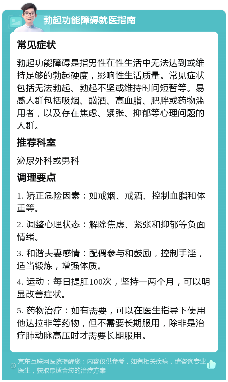 勃起功能障碍就医指南 常见症状 勃起功能障碍是指男性在性生活中无法达到或维持足够的勃起硬度，影响性生活质量。常见症状包括无法勃起、勃起不坚或维持时间短暂等。易感人群包括吸烟、酗酒、高血脂、肥胖或药物滥用者，以及存在焦虑、紧张、抑郁等心理问题的人群。 推荐科室 泌尿外科或男科 调理要点 1. 矫正危险因素：如戒烟、戒酒、控制血脂和体重等。 2. 调整心理状态：解除焦虑、紧张和抑郁等负面情绪。 3. 和谐夫妻感情：配偶参与和鼓励，控制手淫，适当锻炼，增强体质。 4. 运动：每日提肛100次，坚持一两个月，可以明显改善症状。 5. 药物治疗：如有需要，可以在医生指导下使用他达拉非等药物，但不需要长期服用，除非是治疗肺动脉高压时才需要长期服用。