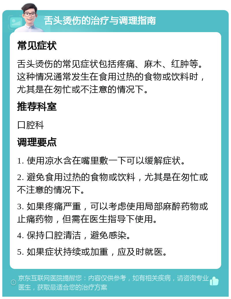 舌头烫伤的治疗与调理指南 常见症状 舌头烫伤的常见症状包括疼痛、麻木、红肿等。这种情况通常发生在食用过热的食物或饮料时，尤其是在匆忙或不注意的情况下。 推荐科室 口腔科 调理要点 1. 使用凉水含在嘴里敷一下可以缓解症状。 2. 避免食用过热的食物或饮料，尤其是在匆忙或不注意的情况下。 3. 如果疼痛严重，可以考虑使用局部麻醉药物或止痛药物，但需在医生指导下使用。 4. 保持口腔清洁，避免感染。 5. 如果症状持续或加重，应及时就医。