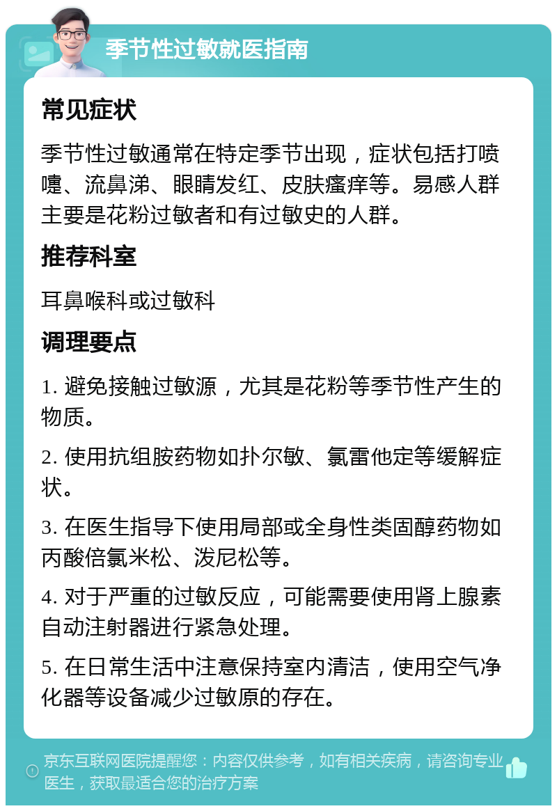 季节性过敏就医指南 常见症状 季节性过敏通常在特定季节出现，症状包括打喷嚏、流鼻涕、眼睛发红、皮肤瘙痒等。易感人群主要是花粉过敏者和有过敏史的人群。 推荐科室 耳鼻喉科或过敏科 调理要点 1. 避免接触过敏源，尤其是花粉等季节性产生的物质。 2. 使用抗组胺药物如扑尔敏、氯雷他定等缓解症状。 3. 在医生指导下使用局部或全身性类固醇药物如丙酸倍氯米松、泼尼松等。 4. 对于严重的过敏反应，可能需要使用肾上腺素自动注射器进行紧急处理。 5. 在日常生活中注意保持室内清洁，使用空气净化器等设备减少过敏原的存在。