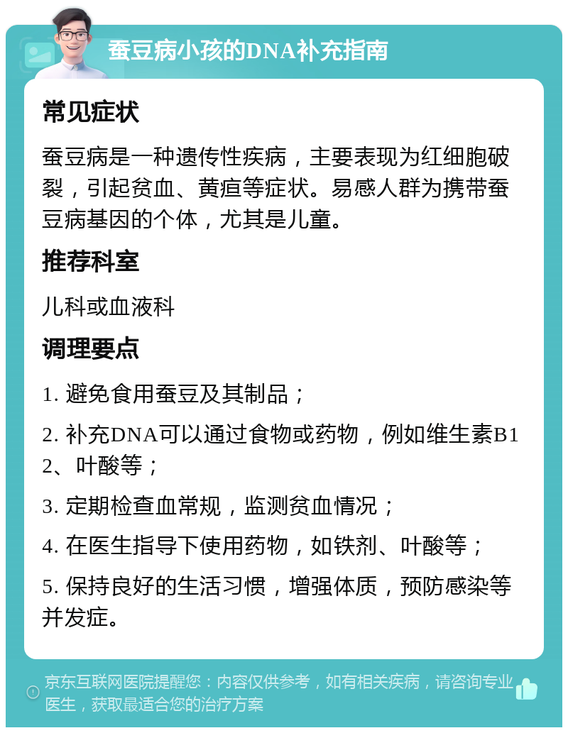 蚕豆病小孩的DNA补充指南 常见症状 蚕豆病是一种遗传性疾病，主要表现为红细胞破裂，引起贫血、黄疸等症状。易感人群为携带蚕豆病基因的个体，尤其是儿童。 推荐科室 儿科或血液科 调理要点 1. 避免食用蚕豆及其制品； 2. 补充DNA可以通过食物或药物，例如维生素B12、叶酸等； 3. 定期检查血常规，监测贫血情况； 4. 在医生指导下使用药物，如铁剂、叶酸等； 5. 保持良好的生活习惯，增强体质，预防感染等并发症。