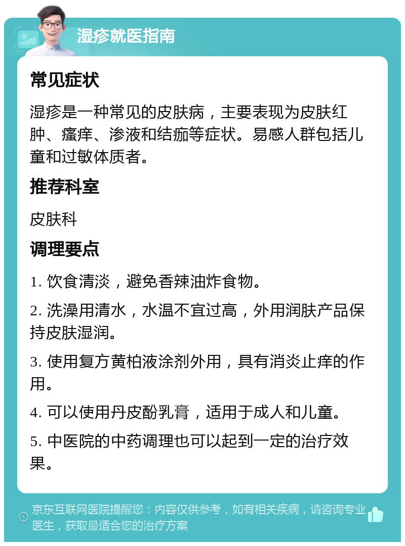 湿疹就医指南 常见症状 湿疹是一种常见的皮肤病，主要表现为皮肤红肿、瘙痒、渗液和结痂等症状。易感人群包括儿童和过敏体质者。 推荐科室 皮肤科 调理要点 1. 饮食清淡，避免香辣油炸食物。 2. 洗澡用清水，水温不宜过高，外用润肤产品保持皮肤湿润。 3. 使用复方黄柏液涂剂外用，具有消炎止痒的作用。 4. 可以使用丹皮酚乳膏，适用于成人和儿童。 5. 中医院的中药调理也可以起到一定的治疗效果。