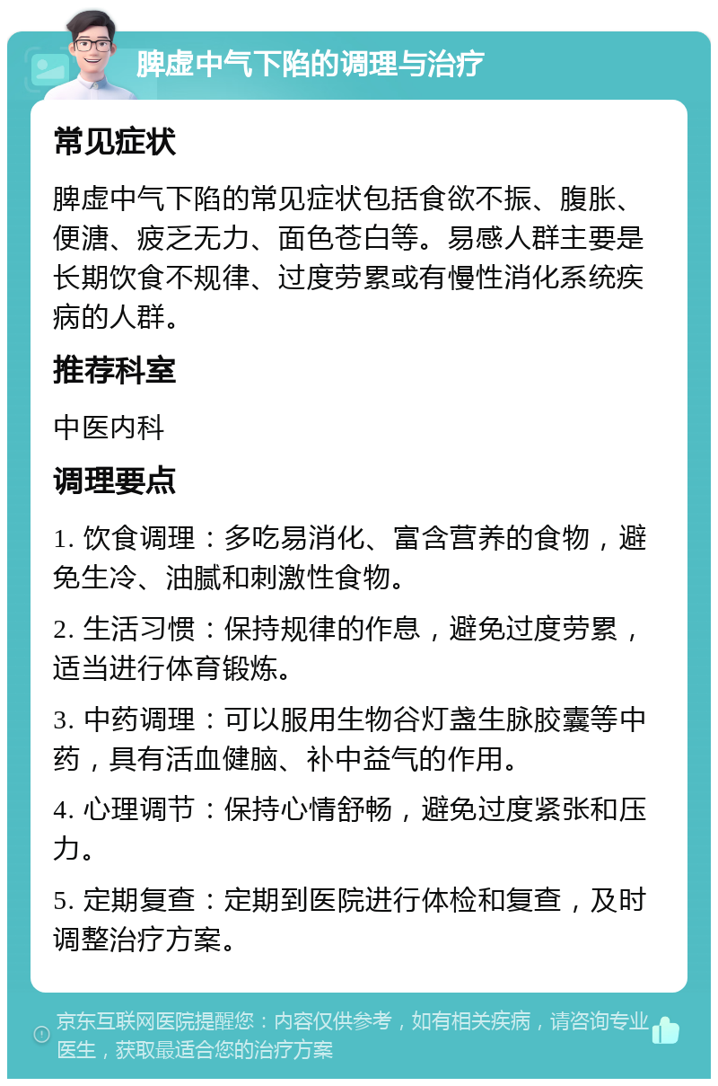 脾虚中气下陷的调理与治疗 常见症状 脾虚中气下陷的常见症状包括食欲不振、腹胀、便溏、疲乏无力、面色苍白等。易感人群主要是长期饮食不规律、过度劳累或有慢性消化系统疾病的人群。 推荐科室 中医内科 调理要点 1. 饮食调理：多吃易消化、富含营养的食物，避免生冷、油腻和刺激性食物。 2. 生活习惯：保持规律的作息，避免过度劳累，适当进行体育锻炼。 3. 中药调理：可以服用生物谷灯盏生脉胶囊等中药，具有活血健脑、补中益气的作用。 4. 心理调节：保持心情舒畅，避免过度紧张和压力。 5. 定期复查：定期到医院进行体检和复查，及时调整治疗方案。