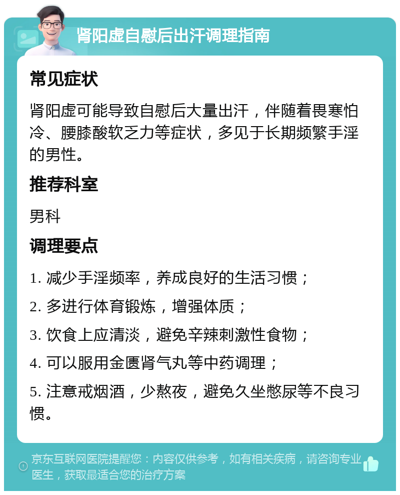 肾阳虚自慰后出汗调理指南 常见症状 肾阳虚可能导致自慰后大量出汗，伴随着畏寒怕冷、腰膝酸软乏力等症状，多见于长期频繁手淫的男性。 推荐科室 男科 调理要点 1. 减少手淫频率，养成良好的生活习惯； 2. 多进行体育锻炼，增强体质； 3. 饮食上应清淡，避免辛辣刺激性食物； 4. 可以服用金匮肾气丸等中药调理； 5. 注意戒烟酒，少熬夜，避免久坐憋尿等不良习惯。